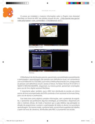 70
E D U C A Ç Ã O I N C L U S I V A
MecDaisy.
MecDaisy (Página inicial).
ArquivodosautoresArquivodosautores
O MecDaisy é de distribuição gratuita, garantindo a acessibilidade e possibilitando
a participação e aprendizagem das pessoas com deficiência visual, em consonância
comaLeiFederalN.o
10.753/2003,queinstituiaPolíticaNacionaldoLivro,assegurando
às pessoas com deficiência visual o acesso à leitura. As Notas Técnicas N.o
21/2012 e
58/2013 MEC/SECADI/DPEE, disponíveis no mesmo portal, apresentam orientações
para uso do livro digital acessível MecDaisy.
É importante saber, também, que o MEC tem distribuído às escolas um ótimo
acervo de livros acompanhados de DVDs contendo o livro acessível no formato Daisy,
para uso de alunos e professores.
Esse texto teve como objetivo compilar informações, sem a pretensão de esgotá-
las, e apresentar aos professores algumas estratégias, já conhecidas e disponíveis em
sites e materiais oficiais, de modo a favorecer que a ação didática seja planejada na
direção de proporcionar o acesso e a participação de todos os alunos na sua própria
aprendizagem. Do mesmo modo, o próximo texto, encaminhará sugestões de trabalho
a partir de livros de Literatura, distribuídos pelo MEC e já presentes nas escolas.
O acesso ao instalador e maiores informações sobre o Projeto Livro Acessível
MecDaisy no Portal do MEC são obtidos através do site: <http://portal.mec.gov.br/
index.php?option=com_content&id=17435&Itemid=817>.
PNAIC_MAT_Educ Incl_pg001-096.indd 70 25/2/2014 17:04:36
 