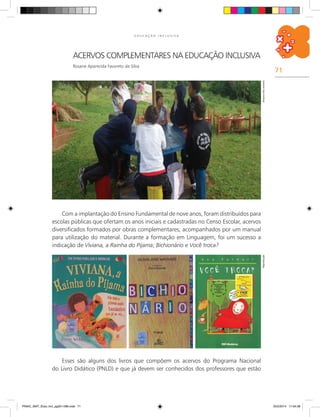 71
E D U C A Ç Ã O I N C L U S I V A
Acervos complementares na educação inclusiva
Rosane Aparecida Favoreto da Silva
Com a implantação do Ensino Fundamental de nove anos, foram distribuídos para
escolas públicas que ofertam os anos iniciais e cadastradas no Censo Escolar, acervos
diversificados formados por obras complementares, acompanhados por um manual
para utilização do material. Durante a formação em Linguagem, foi um sucesso a
indicação de Viviana, a Rainha do Pijama; Bichionário e Você troca?
ArquivodosautoresReprodução
Esses são alguns dos livros que compõem os acervos do Programa Nacional
do Livro Didático (PNLD) e que já devem ser conhecidos dos professores que estão
PNAIC_MAT_Educ Incl_pg001-096.indd 71 25/2/2014 17:04:38
 