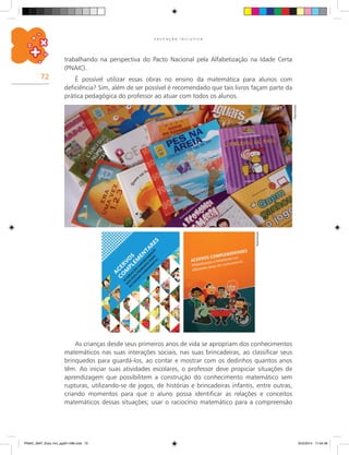 72
E D U C A Ç Ã O I N C L U S I V A
Reprodução
Reprodução
As crianças desde seus primeiros anos de vida se apropriam dos conhecimentos
matemáticos nas suas interações sociais, nas suas brincadeiras, ao classificar seus
brinquedos para guardá-los, ao contar e mostrar com os dedinhos quantos anos
têm. Ao iniciar suas atividades escolares, o professor deve propiciar situações de
aprendizagem que possibilitem a construção do conhecimento matemático sem
rupturas, utilizando-se de jogos, de histórias e brincadeiras infantis, entre outras,
criando momentos para que o aluno possa identificar as relações e conceitos
matemáticos dessas situações; usar o raciocínio matemático para a compreensão
trabalhando na perspectiva do Pacto Nacional pela Alfabetização na Idade Certa
(PNAIC).
É possível utilizar essas obras no ensino da matemática para alunos com
deficiência? Sim, além de ser possível é recomendado que tais livros façam parte da
prática pedagógica do professor ao atuar com todos os alunos.
PNAIC_MAT_Educ Incl_pg001-096.indd 72 25/2/2014 17:04:39
 