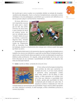 73
E D U C A Ç Ã O I N C L U S I V A
do mundo que o cerca e avaliar se os resultados obtidos na solução de situações-
-problema são adequados. Assim, os Acervos Complementares, associados a outras
estratégias e recursos pedagógicos, possibilitam que os alunos com deficiência e os
demais possam adquirir conhecimentos matemáticos.
Os livros, além de se-
rem importantes recursos
de apoio para a aquisi-
ção do SEA, dos conhe-
cimentos de várias áreas,
e para inserção do aluno
em práticas sociais, de-
vem ser utilizados para o
“simples” deleite de ouvir
as histórias e apreciá-las.
Algumas fotos, retiradas
da apresentação do mu-
nicípio de Chopinzinho
(PR) no Seminário Final
de Avaliação, ilustram o envolvimento das crianças com a leitura a partir das ações
do PNAIC em 2013.
O propósito deste texto é o de apresentar algumas sugestões de atividades para o
trabalho com alunos com deficiência, sugerindo uso das Obras Complementares em
sala de aula, encaminhando ideias que podem ser úteis na elaboração de sequências
didáticas pelos professores. Em seguida, serão apresentados dez livros com uma
breve descrição do seu conteúdo e possibilidades de trabalho para algumas das
áreas da Educação Especial.
1 – Livro: Usando as Mãos: contando de cinco em cinco Arquivodosautores
Reprodução
O livro utiliza-se da formação de desenhos
com carimbos da mão para apresentar os
múltiplos de cinco. É um livro muito colorido
e apresenta vários personagens criados
pelas mãos, desde 5 até 50 dedos. A cada
página, o texto apresenta um múltiplo com
uma frase que relaciona a quantidade total
de dedos, gerada pela quantidade de mãos
multiplicada pela de dedos em cada mão. A
sequência numérica é explorada por meio da
multiplicidade de representações das quantidades: língua natural, dedos agrupados
em mãos, bolinhas e numerais. A cada ilustração, o leitor é desafiado a procurar o
número escondido.
PNAIC_MAT_Educ Incl_pg001-096.indd 73 25/2/2014 17:04:40
 