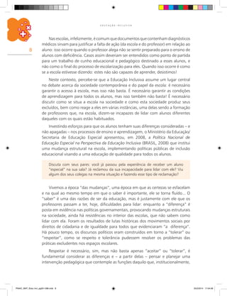 8
E D U C A Ç Ã O I N C L U S I V A
Nasescolas,infelizmente,écomumquedocumentosquecontenhamdiagnósticos
médicos sirvam para justificar a falta de ação (da escola e do professor) em relação ao
aluno: isso ocorre quando o professor alega não se sentir preparado para o ensino de
alunos com deficiência. Casos assim deveriam ser entendidos como ponto de partida
para um trabalho de cunho educacional e pedagógico destinado a esses alunos, e
não como o final do processo de escolarização para eles. Quando isso ocorre é como
se a escola estivesse dizendo: estes não são capazes de aprender, desistimos!
Neste contexto, percebe-se que a Educação Inclusiva assume um lugar central
no debate acerca da sociedade contemporânea e do papel da escola: é necessário
garantir o acesso à escola, mas isso não basta. É necessário garantir as condições
de aprendizagem para todos os alunos, mas isso também não basta! É necessário
discutir como se situa a escola na sociedade e como esta sociedade produz seus
excluídos, bem como reage a eles em várias instâncias, uma delas sendo a formação
de professores que, na escola, dizem-se incapazes de lidar com alunos diferentes
daqueles com os quais estão habituados.
Investindo esforços para que os alunos tenham suas diferenças consideradas – e
não apagadas – nos processos de ensino e aprendizagem, o Ministério da Educação/
Secretaria de Educação Especial apresentou, em 2008, a Política Nacional de
Educação Especial na Perspectiva da Educação Inclusiva (BRASIL, 2008) que institui
uma mudança estrutural na escola, implementando políticas públicas de inclusão
educacional visando a uma educação de qualidade para todos os alunos.
Discuta com seus pares: você já passou pela experiência de receber um aluno
“especial” na sua sala? Já reclamou da sua incapacidade para lidar com ele? Viu
algum dos seus colegas na mesma situação e fazendo esse tipo de reclamação?
Vivemos a época “das mudanças”, uma época em que as certezas se esfacelam
e na qual ao mesmo tempo em que o saber é importante, ele se torna fluído... O
“saber” é uma das razões de ser da educação, mas é justamente com ele que os
profes­sores passam a ter, hoje, dificuldades para lidar: enquanto a “diferença” é
posta em evidência nas políticas governamentais, provocando mudanças estruturais
na sociedade, ainda há resistências no interior das escolas, que não sabem como
lidar com ela. Foram os resultados de lutas históricas dos movimentos sociais por
direitos de cidadania e de igualdade para todos que evidenciaram “a  diferença”.
Há pouco tempo, os discursos políticos eram construídos em torno a “tolerar” ou
“respeitar”, como se respeito e tolerância pudessem resolver os problemas das
práticas excludentes nos espaços escolares.
Respeitar é necessário, sim, mas não basta apenas “aceitar” ou “tolerar”, é
fundamental considerar as diferenças e – a partir delas – pensar e planejar uma
intervenção pedagógica que contemple as funções daquilo que, institucionalmente,
PNAIC_MAT_Educ Incl_pg001-096.indd 8 25/2/2014 17:04:08
 