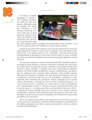 84
E D U C A Ç Ã O I N C L U S I V A
Arquivodosautores
Em síntese, o trabalho
pedagógico é possível e
com resultados significati-
vos, desde que seja consi-
derada a diferença e modo
de aprender dos alunos
com deficiência. É ruim
quando um professor se li-
mita a olhar para o aluno
pensando naquilo que lhe
“falta”; ao contrário, o lado
construtivo seria o de pen-
sar no que esse aluno pode
dar como resposta quando estratégias não padronizadas forem utilizadas, e isso
vale não só para os alunos com deficiência, mas para todos os alunos.
A partir do que vimos nesse caderno, o que é que faz a diferença em termos da
ação pedagógica? Quando as turmas forem assumidas como heterogêneas (pois
elas já o são – e nós sabemos disso!), e nós – professores – levarmos em conta essa
heterogeneidade ao planejarmos nossas aulas; teremos dado um passo na direção
de mostrar que realmente acreditamos que nossos alunos podem aprender. Isso fará
diferença!
Os livros que compõem os acervos distribuídos pelo Mec possibilitam abordar
conteúdos de várias disciplinas, inclusive a matemática na relação com outras áreas
do conhecimento, enriquecendo as aulas e tornando-as mais atrativas. Nesse texto,
mostramos alguns exemplos e sugestões úteis para a elaboração de sequências
didáticas, em meio à ampla variedade dos Acervos Complementares, que pode e
deve ser explorada e bem conhecida pelos professores. Vimos também algumas
indicações que favorecem o trabalho com áreas da Educação Especial. Lidar com
as diferenças, ao mesmo tempo em que cria dificuldades e obstáculos a serem
superados pela criatividade dos professores, destaca estratégias que se tornam
comuns, por exemplo: a indicação de “levar em conta a diferença linguística” e o
“uso de recursos visuais” no trabalho com surdos, levar em conta a necessidade de
criar “representações mentais” e “vivências sensoriais”, principalmente táteis, para
os alunos cegos, e – em relação aos alunos com deficiência intelectual e física –
a sugestão de fazê-los trabalhar junto com os demais, no seu tempo e ritmo de
aprendizagem, recebendo auxílio necessário para que possam se comunicar. Essas
estratégias, não são as únicas a serem consideradas, mas fundamentam um princípio
de trabalho com esses alunos.
Assim, as sugestões apresentadas nesse texto devem ser vistas como o início de
muitas outras que os professores certamente saberão extrapolar e criar em benefício
do trabalho pedagógico com todos os alunos, promovendo o convívio e práticas
inclusivas de aprendizagem!
PNAIC_MAT_Educ Incl_pg001-096.indd 84 25/2/2014 17:04:52
 