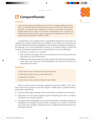 85
E D U C A Ç Ã O I N C L U S I V A
Compartilhando
Atividade 1
Conta uma das versões da mitologia grega, que entre as cidades de Mégara e Atenas,
havia um bandido chamado Procrusto que possuía um leito com características
peculiares. Os viajantes que ali passavam se tornavam suas vítimas. Seus corpos,
quando menores que o leito, eram esticados violentamente até se ajustarem ao
tamanho dele; quando maiores, caso em que seus pés ultrapassavam a cama, eram
impiedosamente amputados. (GRAVES, 1990).
É possível fazer uma analogia entre a hospitalidade oferecida por Procrusto aos
viajantes (em seguida submetendo-os às medidas do seu leito) e os mecanismos de
exclusão subjacentes às práticas pedagógicas. Essas práticas e a analogia se evidenciam,
por exemplo, ao se incluir fisicamente os alunos e, ao mesmo tempo, os excluir do
contexto escolar pela regulação do seu comportamento ou de suas diferenças.
Você já foi “esticado” ou “cortado”?•	
Você considera que algum aluno da sua escola ou da sua turma já tenha sido•	
submetido ao “Leito de Procrusto”?
Adotando como pressuposto que todos os alunos têm direito a aprendizagem,•	
como fazer para evitar que essa hospitalidade de Procrusto se torne uma
característica da escola?
Atividade 2
Sobre as várias formas de exclusão sugeridas por Barroso (2003, p. 27), leia o
texto Uma ilha de inclusão no mar de exclusão? e reflita sobre as questões abaixo,
procurando respondê-las.
a)	 Você reconhece alguma dessas forma de exclusão no cotidiano da sua escola?
b)	 Especifique com seu grupo algumas ações necessárias para sanar as práticas
excludentes nos espaços escolares.
c)	 O projeto político pedagógico da sua escola contempla a educação especial na
perspectiva da Educação Inclusiva? Quais mudanças no currículo e no PPP da
sua escola você considera importantes para a implementação das políticas de
Educação Inclusiva?
a escola exclui porque não deixa entrar os que estão fora;
a escola exclui porque põe fora os que estão dentro;
a escola exclui “incluindo”;
a escola exclui porque a inclusão deixou de fazer sentido.
PNAIC_MAT_Educ Incl_pg001-096.indd 85 25/2/2014 17:04:52
 