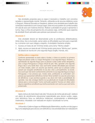 87
E D U C A Ç Ã O I N C L U S I V A
Atividade 4
Nas atividades propostas para os cegos é necessário o trabalho com conceitos
variados e representação mental. Portanto, utilizando-se de recursos didáticos como
o Tangram, material dourado ou geoplano, elabore uma atividade para trabalho dos
conteúdos matemáticos com crianças cegas. Estes recursos podem ser confeccionados
em sala de aula com materiais diversos. Realizar a atividade em grupo e apresentar à
turma. Faça a crítica da perspectiva de uma pessoa cega, verificando quais aspectos
da atividade foram pensados para pessoas que possuem a visão.
Atividade 5
Esta atividade deverá ser desenvolvida junto às professoras alfabetizadoras.
Antes disso, leia o enunciado, pense sobre as dificuldades que teria para respondê-
la, e converse com suas colegas a respeito. A atividade é bastante simples:
1.	 Escreva um texto de até 10 linhas tendo como tema “Minha cidade”.
2.	 Após, escreva um texto de até 10 linhas tendo como tema “Minha casa”, porém,
ele deverá ser escrito em uma segunda língua (Inglês, Francês, etc).
Reflita sobre o seguinte:
Conforme apresentado no texto sobre a Surdez, a Libras se constitui na primeira
língua da pessoa surda e a Língua Portuguesa a sua segunda língua. Portanto, o
aprendizado da segunda língua para as pessoas surdas acaba sendo obrigatório,
pois a Língua Portuguesa é a língua oficial do país. Mas, aprender uma segunda
língua não é uma tarefa fácil. Caso você tenha sentido dificuldade para escrever
um texto simples, sobre um assunto que domina, pense que as pessoas surdas
passam por situações semelhantes no seu dia a dia e, principalmente, na escola.
Isso ocorre por não terem conhecimento suficiente na sua segunda língua (a Língua
Portuguesa), e isso provoca que, muitas vezes, professores os confundam com
pessoas que apresentam deficiência mental. Pense também no caso de outros tipos
de deficiência: o que acontece quando o seu aluno tem toda a possibilidade de
aprender, mas não consegue fazê-lo na sua plenitude em função de dificuldades
básicas para a comunicação? Como você pode ajudá-lo? Escreva um relato sobre
alguma experiência semelhante que tenha acontecido com você ou que você tenha
presenciado.
Atividade 6
Após a leitura do texto Quem são eles? Os alunos da minha sala de aula?, elabore
um plano de atendimento educacional especializado para alunos surdos, cegos,
com deficiência física ou deficiência intelectual, contemplando a alfabetização
matemática. Atividade a ser realizada em dupla e socializada na turma.
Atividade 7
Utilizando o Caderno Jogos na Alfabetização Matemática, escolha um dos jogos e
faça uma adaptação para alunos com deficiência. Esta atividade deve ser realizada em
PNAIC_MAT_Educ Incl_pg001-096.indd 87 25/2/2014 17:04:52
 