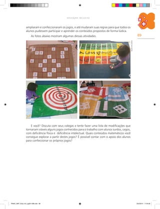 89
E D U C A Ç Ã O I N C L U S I V A
ampliaram e confeccionaram os jogos, e até mudaram suas regras para que todos os
alunos pudessem participar e aprender os conteúdos propostos de forma lúdica.
As fotos abaixo mostram algumas dessas atividades.
E você? Discuta com seus colegas e tente fazer uma lista de modificações que
tornariam viáveis alguns jogos conhecidos para o trabalho com alunos surdos, cegos,
com deficiência física e deficiência intelectual. Quais conteúdos matemáticos você
consegue explorar a partir destes jogos? É possível contar com o apoio dos alunos
para confeccionar os próprios jogos?
Arquivodosautores
PNAIC_MAT_Educ Incl_pg001-096.indd 89 25/2/2014 17:04:56
 