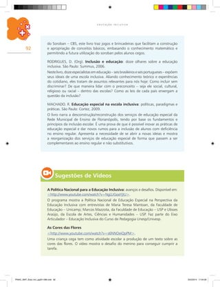 92
E D U C A Ç Ã O I N C L U S I V A
do Soroban – CBS, este livro traz jogos e brincadeiras que facilitam a construção
e apropriação de conceitos básicos, embasando o conhecimento matemático e
permitindo a futura utilização do soroban pelos alunos cegos.
RODRIGUES, D. (Org). Inclusão e educação: doze olhares sobre a educação
inclusiva. São Paulo: Summus, 2006.
Nestelivro,dozeespecialistasemeducação–seisbrasileiroseseisportugueses– expõem
seus ideais de uma escola inclusiva. Aliando conhecimento teórico e experiências
do cotidiano, eles tratam de assuntos relevantes para nós hoje: Como incluir sem
discriminar? De que maneira lidar com o preconceito – seja ele social, cultural,
religioso ou racial – dentro das escolas? Como as leis de cada país enxergam a
questão da inclusão?
MACHADO. R. Educação especial na escola inclusiva: políticas, paradigmas e
práticas. São Paulo: Cortez, 2009.
O livro narra a desconstrução/reconstrução dos serviços de educação especial da
Rede Municipal de Ensino de Florianópolis, tendo por base os fundamentos e
princípios da inclusão escolar. É uma prova de que é possível inovar as práticas de
educação especial e dar novos rumos para a inclusão de alunos com deficiência
no ensino regular. Apresenta a necessidade de se abrir a novas ideias e mostra
a reorganização dos serviços de educação especial de forma que passem a ser
complementares ao ensino regular e não substitutivos.
Sugestões de Vídeos
A Política Nacional para a Educação Inclusiva: avanços e desafios. Disponível em:
<http://www.youtube.com/watch?v=NgLUGoaYjtU>.
O programa mostra a Política Nacional de Educação Especial na Perspectiva da
Educação Inclusiva com entrevistas de Maria Teresa Mantoan, da Faculdade de
Educação – Unicamp; Marcos Mazzota, da Faculdade de Educação – USP e Ulisses
Araújo, da Escola de Artes, Ciências e Humanidades – USP. Faz parte do Eixo
Articulador – Educação Inclusiva do Curso de Pedagogia Unesp/Univesp.
As Cores das Flores
<http://www.youtube.com/watch?v=s6NNOeiQpPM>.
Uma criança cega tem como atividade escolar a produção de um texto sobre as
cores das flores. O vídeo mostra o desafio do menino para conseguir cumprir a
tarefa.
PNAIC_MAT_Educ Incl_pg001-096.indd 92 25/2/2014 17:04:56
 