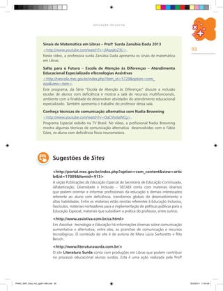 93
E D U C A Ç Ã O I N C L U S I V A
Sinais de Matemática em Libras – Prof.a
Surda Zanúbia Dada 2013
<http://www.youtube.com/watch?v=jIAqxylo23U>.
Neste vídeo, a professora surda Zanúbia Dada apresenta os sinais de matemática
em Libras.
Salto para o Futuro – Escola de Atenção às Diferenças – Atendimento
Educacional Especializado eTecnologias Assistivas
<http://tvescola.mec.gov.br/index.php?item_id=5729&option=com_
zoo&view=item>.
Este programa, da Série “Escola de Atenção às Diferenças” discute a inclusão
escolar de alunos com deficiência e mostra a sala de recursos multifuncionais,
ambiente com a finalidade de desenvolver atividades do atendimento educacional
especializado. Também apresenta o trabalho do professor dessa sala.
Conheça técnicas de comunicação alternativa com Nadia Browning
<http://www.youtube.com/watch?v=OaCVkxtaWCg>.
Programa Especial exibido na TV Brasil. No vídeo, a profissional Nadia Browning
mostra algumas técnicas de comunicação alternativa desenvolvidas com o Fábio
Góes, ex-aluno com deficiência física neuromotora.
Sugestões de Sites
<http://portal.mec.gov.br/index.php?option=com_content&view=artic
le&id=17009&Itemid=913>
A seção Publicações da Educação Especial da Secretaria de Educação Continuada,
Alfabetização, Diversidade e Inclusão – SECADI conta com materiais diversos
que podem orientar e informar profissionais da educação e demais interessados
referente ao aluno com deficiência, transtornos globais do desenvolvimento e
altas habilidades. Entre os materiais estão revistas referentes à Educação Inclusiva,
fascículos, materiais norteadores para a implementação de políticas públicas para a
Educação Especial, materiais que subsidiam a prática do professor, entre outros.
<http://www.assistiva.com.br/ca.html>
Em Assistiva: tecnologia e Educação há informações diversas sobre comunicação
aumentativa e alternativa, entre elas, as pranchas de comunicação e recursos
tecnológicos. O conteúdo do site é de autoria de Mara Lúcia Sartoretto e Rita
Bersch.
<http://www.literaturasurda.com.br/>
O site Literatura Surda conta com produções em Libras que podem contribuir
no processo educacional alunos surdos. Esta é uma ação realizada pela Prof.a
PNAIC_MAT_Educ Incl_pg001-096.indd 93 25/2/2014 17:04:56
 