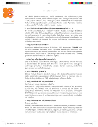 94
E D U C A Ç Ã O I N C L U S I V A
Dr.a
Lodenir Becker Karnopp da UFRGS, juntamente com profissionais surdos
contadores de histórias, sendo selecionada pela bolsa Fundação Nacional de Artes
– FUNARTE de Reflexão Crítica e Produção Cultural para Internet, do Ministério da
Cultura. Entre as produções em Libras estão: Patinho Surdo, A princesa e o sapo,
A Chapeuzinho Vermelho no Letras Libras, e outras.
<http://editora-arara-azul.com.br/novoeaa/revista/?p=991>
Na Revista Virtual de Cultura Surda e Diversidade – RVCSD, publicação da Editora
ARARA AZUL Ltda – EAA, está publicado o artigo Matemática em Libras de autoria
da professora surda de matemática Zanúbia Dada. Esta revista é um espaço para
divulgação de informações e aprofundamento reflexões sobre temas ligados aos
surdos e, também, do interesse das pessoas ouvintes que com estes estudam,
trabalham e convivem.
<http://www.tvines.com.br/>
O Instituto Nacional de Educação de Surdos – INES, apresenta a TV INES, uma
iniciativa pioneira e inédita no Brasil: a primeira televisão para surdos do país,
sendo transmitida pela internet, desenvolvida em parceria com a instituição sem
fins lucrativos, Associação de Comunicação Educativa Roquette Pinto – ACERP,
produtora e distribuidora de conteúdos digitais.
<http://www.fundacaodorina.org.br/>
Site da Fundação Dorina Nowill para cegos. Esta fundação tem se dedicado
à inclusão social das pessoas com deficiência visual, por meio da produção e
distribuição gratuita de livros braille, falados e digitais acessíveis, diretamente
para pessoas com deficiência visual.
<http://www.ibc.gov.br/>
Site do Instituto Benjamin Constant, no qual estão disponibilizadas informações e
ações relacionadas às pessoas com deficiência visual. Dentre os materiais, estão co-
leções de livros didáticos do PNLD adaptados para o Sistema Braille.
<http://intervox.nce.ufrj.br/dosvox/>
Conheça um pouco mais sobre o DosVox .
O Núcleo de Computação Eletrônica da Universidade Federal do Rio de Janeiro
(UFRJ) vem, nos últimos anos, se dedicando à criação de um sistema de
computação destinado a atender aos deficientes visuais. O sistema operacional
DOSVOX permite que pessoas cegas utilizem um microcomputador comum para
desempenhar uma série de tarefas, adquirindo assim independência no estudo e
no trabalho.
<http://intervox.nce.ufrj.br/mecdaisy/>
Projeto MecDaisy
Conheça mais sobre o MecDaisy no site da Núcleo de Computação Eletrônica da UFRJ.
Neste site, estão disponibilizadas informações sobre o Projeto MECDaisy, entre elas
um tutorial para auxílio na instalação do programa. O MecDaisy possibilita a geração
de livros digitais falados e sua reprodução em áudio, gravado ou sintetizado.
PNAIC_MAT_Educ Incl_pg001-096.indd 94 25/2/2014 17:04:56
 