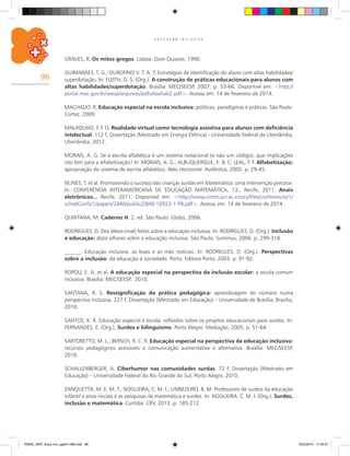 96
E D U C A Ç Ã O I N C L U S I V A
GRAVES, R. Os mitos gregos. Lisboa: Dom Quixote, 1990.
GUIMARÃES, T. G.; OUROFINO V. T. A. T. Estratégias de identificação do aluno com altas habilidades/
superdotação. In: FLEITH, D. S. (Org.). A construção de práticas educacionais para alunos com
altas habilidades/superdotação. Brasília: MEC/SEESP, 2007. p. 53-66. Disponível em: <http://
portal.mec.gov.br/seesp/arquivos/pdf/altashab2.pdf>. Acesso em: 14 de fevereiro de 2014.
MACHADO. R. Educação especial na escola inclusiva: políticas, paradigmas e práticas. São Paulo:
Cortez, 2009.
MALAQUIAS, F. F. O. Realidade virtual como tecnologia assistiva para alunos com deficiência
intelectual. 112 f. Dissertação (Mestrado em Energia Elétrica) - Universidade Federal de Uberlândia,
Uberlândia, 2012.
MORAIS, A. G. Se a escrita alfabética é um sistema notacional (e não um código), que implicações
isto tem para a alfabetização? In: MORAIS, A. G.; ALBUQUERQUE, E. B. C; LEAL, T. F. Alfabetização:
apropriação do sistema de escrita alfabético. Belo Horizonte: Autêntica, 2005. p. 29-45.
NUNES, T. et al. Promovendo o sucesso das crianças surdas em Matemática: uma intervenção precoce.
In: CONFERÊNCIA INTERAMERICANA DE EDUCAÇÃO MATEMÁTICA, 13., Recife, 2011. Anais
eletrônicos... Recife, 2011. Disponível em: <http://www.cimm.ucr.ac.cr/ocs/files/conferences/1/
schedConfs/1/papers/2840/public/2840-10923-1-PB.pdf>. Acesso em: 14 de fevereiro de 2014.
QUINTANA, M. Caderno H. 2. ed. São Paulo: Globo, 2006.
RODRIGUES, D. Dez idéias (mal) feitas sobre a educação inclusiva. In: RODRIGUES, D. (Org.). Inclusão
e educação: doze olhares sobre a educação inclusiva. São Paulo: Summus, 2006. p. 299-318.
______. Educação inclusiva: as boas e as más notícias. In: RODRIGUES, D. (Org.). Perspectivas
sobre a inclusão: da educação à sociedade. Porto: Editora Porto, 2003. p. 91-92.
ROPOLI, E. A. et al. A educação especial na perspectiva da inclusão escolar: a escola comum
inclusiva. Brasília: MEC/SEESP, 2010.
SANTANA, R. S. Ressignificação da prática pedagógica: aprendizagem do número numa
perspectiva inclusiva. 227 f. Dissertação (Mestrado em Educação) – Universidade de Brasília, Brasília,
2010.
SANTOS, K. R. Educação especial e escola: reflexões sobre os projetos educacionais para surdos. In:
FERNANDES, E. (Org.). Surdez e bilinguismo. Porto Alegre: Mediação, 2005. p. 51-64.
SARTORETTO, M. L.; BERSCH, R. C. R. Educação especial na perspectiva da educação inclusiva:
recursos pedagógicos acessíveis e comunicação aumentativa e alternativa. Brasília: MEC/SEESP,
2010.
SCHALLENBERGER, A. Ciberhumor nas comunidades surdas. 72 f. Dissertação (Mestrado em
Educação) – Universidade Federal do Rio Grande do Sul, Porto Alegre, 2010.
ZANQUETTA, M. E. M. T.; NOGUEIRA, C. M. I.; UMBEZEIRO, B. M. Professores de surdos da educação
infantil e anos iniciais e as pesquisas de matemática e surdez. In: NOGUEIRA. C. M. I. (Org.). Surdez,
inclusão e matemática. Curitiba: CRV, 2013. p. 185-212.
PNAIC_MAT_Educ Incl_pg001-096.indd 96 25/2/2014 17:04:57
 