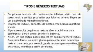 TIPOS E GÊNEROS TEXTUAIS
• Os gêneros textuais são praticamente infinitos, visto que são
textos orais e escritos produzidos por falantes de uma língua em
um determinado momento histórico.
• Os gêneros textuais, portanto, são diretamente ligados às práticas
sociais.
• Alguns exemplos de gêneros textuais são carta, bilhete, aula,
conferência, e-mail, artigo, entrevista, discurso.
• Assim, um tipo textual pode aparecer em qualquer gênero textual.
Da mesma forma, um único gênero pode conter mais de um tipo
textual. Uma carta, por exemplo, pode ter passagens narrativas,
descritivas, injuntivas e assim por diante.
 