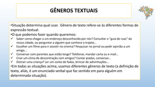 GÊNEROS TEXTUAIS
•Situação determina qual usar. Gênero de texto refere-se às diferentes formas de
expressão textual.
•O que podemos fazer quando queremos:
 Saber como chegar a um endereço desconhecido por nós? Consultar o "guia de ruas" da
nossa cidade, ou perguntar a alguém que conhece o trajeto...
 Escolher um filme para ir assistir no cinema? Pesquisar no jornal ou pedir opinião a um
amigo...
 Conversar com parentes que estão longe? Telefonar, mandar carta ou e-mail...
 Criar um clima de descontração com amigos? Contar piadas, conversar...
 Distrair uma criança? Ler um conto de fadas, brincar de adivinhações...
•Em todas as situações acima, usamos diferentes gêneros de texto (a definição de
texto, aliás, é um enunciado verbal que faz sentido em para alguém em
determinada situação).
 