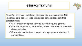 GÊNEROS TEXTUAIS
Situações diversas, finalidades diversas, diferentes gêneros. Não
importa qual o gênero, todo texto pode ser analisado sob três
características:
 O assunto: o que pode ser dito através daquele gênero;
 O estilo: as palavras, expressões, frases selecionadas e o modo
de organizá-las;
 O formato: a estrutura em que cada agrupamento textual é
apresentado.
 