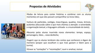Propostas de Atividades
•Rodas de leitura para contar histórias e combinar com os alunos
momentos em que eles possam compartilhar os livros lidos;
•Leitura de parlendas, cantigas, trava-línguas, quadras, trovas, brincos,
acalantos (discussão sobre o que mais chamou a atenção: a sonoridade,
a organização textual, a linguagem utilizada e a musicalidade do texto);
•Reconto pelos alunos inserindo novos elementos: tempo, espaço,
personagens, fatos....novo desfecho;
•Sugerir que os alunos lembrem dos contos que conhecem e digam de
memória (propor que escolham o que mais gostam e falem para a
turma).
•Gravar as “contações” e “recontações”, ouvir e analisar, revisar.
 