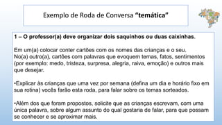 Exemplo de Roda de Conversa “temática”
1 – O professor(a) deve organizar dois saquinhos ou duas caixinhas.
Em um(a) colocar conter cartões com os nomes das crianças e o seu.
No(a) outro(a), cartões com palavras que evoquem temas, fatos, sentimentos
(por exemplo: medo, tristeza, surpresa, alegria, raiva, emoção) e outros mais
que desejar.
•Explicar às crianças que uma vez por semana (defina um dia e horário fixo em
sua rotina) vocês farão esta roda, para falar sobre os temas sorteados.
•Além dos que foram propostos, solicite que as crianças escrevam, com uma
única palavra, sobre algum assunto do qual gostaria de falar, para que possam
se conhecer e se aproximar mais.
 