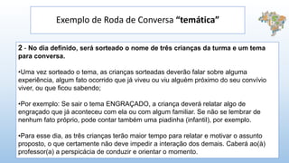 Exemplo de Roda de Conversa “temática”
2 - No dia definido, será sorteado o nome de três crianças da turma e um tema
para conversa.
•Uma vez sorteado o tema, as crianças sorteadas deverão falar sobre alguma
experiência, algum fato ocorrido que já viveu ou viu alguém próximo do seu convívio
viver, ou que ficou sabendo;
•Por exemplo: Se sair o tema ENGRAÇADO, a criança deverá relatar algo de
engraçado que já aconteceu com ela ou com algum familiar. Se não se lembrar de
nenhum fato próprio, pode contar também uma piadinha (infantil), por exemplo.
•Para esse dia, as três crianças terão maior tempo para relatar e motivar o assunto
proposto, o que certamente não deve impedir a interação dos demais. Caberá ao(à)
professor(a) a perspicácia de conduzir e orientar o momento.
 