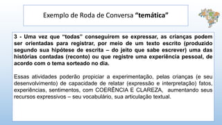 Exemplo de Roda de Conversa “temática”
3 - Uma vez que “todas” conseguirem se expressar, as crianças podem
ser orientadas para registrar, por meio de um texto escrito (produzido
segundo sua hipótese de escrita – do jeito que sabe escrever) uma das
histórias contadas (reconto) ou que registre uma experiência pessoal, de
acordo com o tema sorteado no dia.
Essas atividades poderão propiciar a experimentação, pelas crianças (e seu
desenvolvimento) de capacidade de relatar (expressão e interpretação) fatos,
experiências, sentimentos, com COERÊNCIA E CLAREZA, aumentando seus
recursos expressivos – seu vocabulário, sua articulação textual.
 