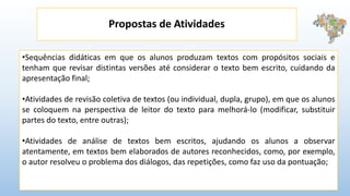Propostas de Atividades
•Sequências didáticas em que os alunos produzam textos com propósitos sociais e
tenham que revisar distintas versões até considerar o texto bem escrito, cuidando da
apresentação final;
•Atividades de revisão coletiva de textos (ou individual, dupla, grupo), em que os alunos
se coloquem na perspectiva de leitor do texto para melhorá-lo (modificar, substituir
partes do texto, entre outras);
•Atividades de análise de textos bem escritos, ajudando os alunos a observar
atentamente, em textos bem elaborados de autores reconhecidos, como, por exemplo,
o autor resolveu o problema dos diálogos, das repetições, como faz uso da pontuação;
 