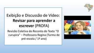 Exibição e Discussão de Vídeo:
Revisar para aprender a
escrever (PROFA)
Revisão Coletiva do Reconto do Texto “O
curupira” – Professora Regina (Turma de
pré-escola / 1º ano)
 
