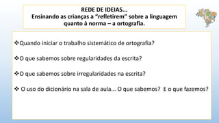 REDE DE IDEIAS...
Ensinando as crianças a “refletirem” sobre a linguagem
quanto à norma – a ortografia.
Quando iniciar o trabalho sistemático de ortografia?
O que sabemos sobre regularidades da escrita?
O que sabemos sobre irregularidades na escrita?
 O uso do dicionário na sala de aula... O que sabemos? E o que fazemos?
 