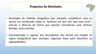 Propostas de Atividades
• Atividades de reflexão ortográfica (por exemplo, estabelecer com os
alunos um combinado sobre as “palavras em que não vale mais errar”,
listá-las e afixá-las de forma que possam consultá-las caso tenham
dúvidas, entre outras);
• Sistematização e registro das descobertas dos alunos em relação às
regras ortográficas (por exemplo, organizar listas para classificar as
regularidades);
 