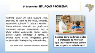 1º Momento: SITUAÇÃO PROBLEMA
Andreza, aluna de uma terceira série,
produziu, no início do ano letivo, um texto,
recontando a fábula “O Leão e o Ratinho”.
Numa primeira olhadela, sua professora
comentou comigo, preocupada, que a
aluna estava cometendo muitos erros.
Dentre outras ‘infrações’ à norma, a
criança havia escrito *magestadi (para
majestade) e *bixio (no lugar de bichinho).
Trecho extraído do livro: Ortografia na sala de Aula (cf. Referências)
E agora? Como podemos ajudar
a professora de Andreza?
Que situações didáticas podem
ser proposta na sala de aula?
 