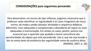CONSIDERAÇÕES para seguirmos pensando:
Para desenvolver um ensino do tipo reflexivo, julgamos necessário que o
professor saiba identificar as regularidade e os casos irregulares de nossa
norma, de modo a poder planejar atividades e sequência didáticas
diferentes: mais adequadas à compreensão e descoberta de regras ou mais
adequadas à memorização. Em ambos os casos, porém, parece-nos
essencial que o aprendiz seja ajudado a tomar consciência das
peculiaridades do objeto que está aprendendo. Isto é, que ele seja levado a
dar-se conta tanto da existência das regularidade como da ausência delas.
(MORAIS, 2007, p. 26)
 