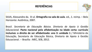 REFERÊNCIAS
SILVA, Alexsandro da. Et al. Ortografia na sala de aula. ed., 1. reimp. – Belo
Horizonte: Autêntica, 2007.
Brasil. Secretaria de Educação Básica. Diretoria de Apoio à Gestão
Educacional. Pacto nacional pela alfabetização na idade certa: currículo
inclusivo: o direito de ser alfabetizado: ano 3: unidade 1 / Ministério da
Educação, Secretaria de Educação Básica, Diretoria de Apoio à Gestão
Educacional. -- Brasília : MEC, SEB, 2012.
 