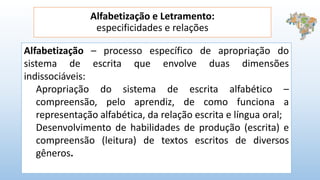 Alfabetização e Letramento:
especificidades e relações
Alfabetização – processo específico de apropriação do
sistema de escrita que envolve duas dimensões
indissociáveis:
Apropriação do sistema de escrita alfabético –
compreensão, pelo aprendiz, de como funciona a
representação alfabética, da relação escrita e língua oral;
Desenvolvimento de habilidades de produção (escrita) e
compreensão (leitura) de textos escritos de diversos
gêneros.
 