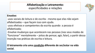 Alfabetização e Letramento:
especificidades e relações
Envolve:
-usos sociais de leitura e de escrita - mesmo que elas não sejam
alfabetizadas – que façam isso com ajuda.
-usos efetivos e competentes da escrita quando a pessoa é
alfabetizada;
-Envolve mudanças que acontecem nas pessoas (nos seus modos de
“funcionar” mentalmente – jeitos de pensar, agir, falar), a partir dessa
inserção nas práticas de escrita e leitura.
O letramento cria uma condição diferente de ser/estar na vida
social.
 