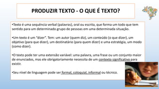 PRODUZIR TEXTO - O QUE É TEXTO?
•Texto é uma sequência verbal (palavras), oral ou escrita, que forma um todo que tem
sentido para um determinado grupo de pessoas em uma determinada situação.
•Um texto é um “dizer”. Tem: um autor (quem diz), um conteúdo (o que dizer), um
objetivo (para que dizer), um destinatário (para quem dizer) e uma estratégia, um modo
(como dizer).
•O texto pode ter uma extensão variável: uma palavra, uma frase ou um conjunto maior
de enunciados, mas ele obrigatoriamente necessita de um contexto significativo para
existir.
•Seu nível de linguagem pode ser formal, coloquial, informal ou técnico.
 