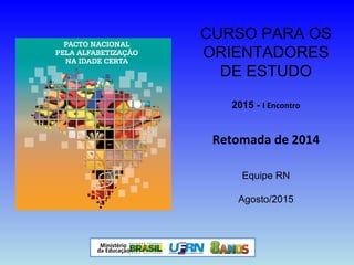 CURSO PARA OS
ORIENTADORES
DE ESTUDO
2015 - I Encontro
Retomada de 2014
Equipe RN
Agosto/2015
 