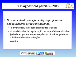 3. Diagnósticos parciais -3. Diagnósticos parciais - 20152015
• No momento do planejamento, os professores
alfabetizadores estão considerando:
– a diversidade/as especificidades das crianças
– as modalidades de organização dos conteúdos-atividades
(atividades permanentes, sequências didáticas, projetos,
atividades de sistematização)
– A rotina
 