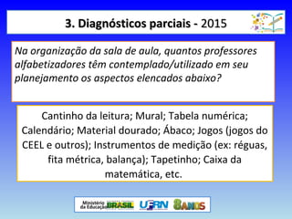 3. Diagnósticos parciais -3. Diagnósticos parciais - 20152015
Na organização da sala de aula, quantos professores
alfabetizadores têm contemplado/utilizado em seu
planejamento os aspectos elencados abaixo?
Cantinho da leitura; Mural; Tabela numérica;
Calendário; Material dourado; Ábaco; Jogos (jogos do
CEEL e outros); Instrumentos de medição (ex: réguas,
fita métrica, balança); Tapetinho; Caixa da
matemática, etc.
 