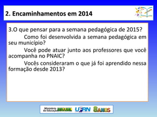 2. Encaminhamentos em 2014Encaminhamentos em 2014
3.O que pensar para a semana pedagógica de 2015?
Como foi desenvolvida a semana pedagógica em
seu município?
Você pode atuar junto aos professores que você
acompanha no PNAIC?
Vocês consideraram o que já foi aprendido nessa
formação desde 2013?
1.posta de ações que ajudam a acompanhar o desempenho da turma
2.Quadro de desempenho das turmas: o que fazer com os resultados
observados?
3.O que pensar para a semana pedagógica de 2015?
 