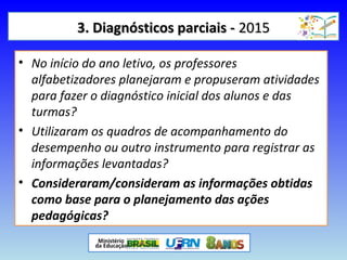 3. Diagnósticos parciais -3. Diagnósticos parciais - 20152015
• No início do ano letivo, os professores
alfabetizadores planejaram e propuseram atividades
para fazer o diagnóstico inicial dos alunos e das
turmas?
• Utilizaram os quadros de acompanhamento do
desempenho ou outro instrumento para registrar as
informações levantadas?
• Consideraram/consideram as informações obtidas
como base para o planejamento das ações
pedagógicas?
 