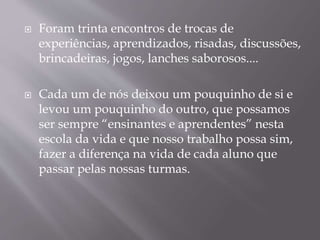  Foram trinta encontros de trocas de 
experiências, aprendizados, risadas, discussões, 
brincadeiras, jogos, lanches saborosos.... 
 Cada um de nós deixou um pouquinho de si e 
levou um pouquinho do outro, que possamos 
ser sempre “ensinantes e aprendentes” nesta 
escola da vida e que nosso trabalho possa sim, 
fazer a diferença na vida de cada aluno que 
passar pelas nossas turmas. 
 