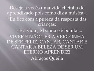Desejo a vocês uma vida cheinha de 
aprendizado pois como diz a música... 
“Eu fico com a pureza da resposta das 
crianças: 
- É a vida , é bonita e é bonita.... 
VIVER E NÃO TER A VERGONHA 
DE SER FELIZ, CANTAR, CANTAR E 
CANTAR A BELEZA DE SER UM 
ETERNO APRENDIZ! 
Abraços Queila 
