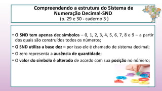 Compreendendo a estrutura do Sistema de
Numeração Decimal-SND
(p. 29 e 30 - caderno 3 )
• O SND tem apenas dez símbolos – 0, 1, 2, 3, 4, 5, 6, 7, 8 e 9 – a partir
dos quais são construídos todos os números;
• O SND utiliza a base dez – por isso ele é chamado de sistema decimal;
• O zero representa a ausência de quantidade;
• O valor do símbolo é alterado de acordo com sua posição no número;
15
 
