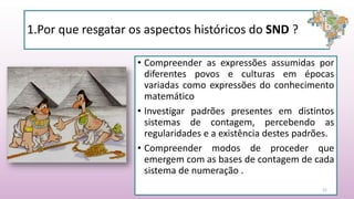 • Compreender as expressões assumidas por
diferentes povos e culturas em épocas
variadas como expressões do conhecimento
matemático
• Investigar padrões presentes em distintos
sistemas de contagem, percebendo as
regularidades e a existência destes padrões.
• Compreender modos de proceder que
emergem com as bases de contagem de cada
sistema de numeração .
21
1.Por que resgatar os aspectos históricos do SND ?
 
