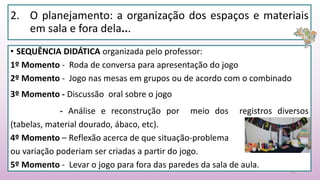 2. O planejamento: a organização dos espaços e materiais
em sala e fora dela...
• SEQUÊNCIA DIDÁTICA organizada pelo professor:
1º Momento - Roda de conversa para apresentação do jogo
2º Momento - Jogo nas mesas em grupos ou de acordo com o combinado
3º Momento - Discussão oral sobre o jogo
- Análise e reconstrução por meio dos registros diversos
(tabelas, material dourado, ábaco, etc).
4º Momento – Reflexão acerca de que situação-problema
ou variação poderiam ser criadas a partir do jogo.
5º Momento - Levar o jogo para fora das paredes da sala de aula.
22
 