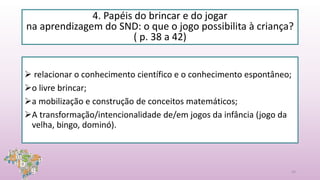 4. Papéis do brincar e do jogar
na aprendizagem do SND: o que o jogo possibilita à criança?
( p. 38 a 42)
 relacionar o conhecimento científico e o conhecimento espontâneo;
o livre brincar;
a mobilização e construção de conceitos matemáticos;
A transformação/intencionalidade de/em jogos da infância (jogo da
velha, bingo, dominó).
24
 