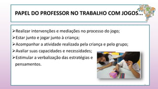 PAPEL DO PROFESSOR NO TRABALHO COM JOGOS...
Realizar intervenções e mediações no processo do jogo;
Estar junto e jogar junto à criança;
Acompanhar a atividade realizada pela criança e pelo grupo;
Avaliar suas capacidades e necessidades;
Estimular a verbalização das estratégias e
pensamentos.
26
 