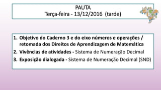 PAUTA
Terça-feira - 13/12/2016 (tarde)
1. Objetivo do Caderno 3 e do eixo números e operações /
retomada dos Direitos de Aprendizagem de Matemática
2. Vivências de atividades - Sistema de Numeração Decimal
3. Exposição dialogada - Sistema de Numeração Decimal (SND)
 