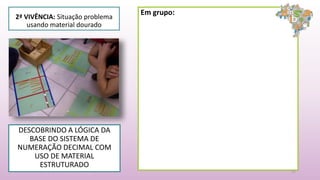 2ª VIVÊNCIA: Situação problema
usando material dourado
DESCOBRINDO A LÓGICA DA
BASE DO SISTEMA DE
NUMERAÇÃO DECIMAL COM
USO DE MATERIAL
ESTRUTURADO
11
Em grupo:
 