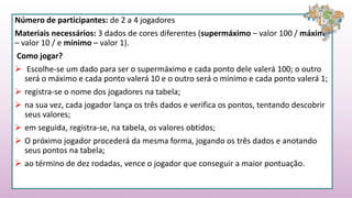 Número de participantes: de 2 a 4 jogadores
Materiais necessários: 3 dados de cores diferentes (supermáximo – valor 100 / máximo
– valor 10 / e mínimo – valor 1).
Como jogar?
 Escolhe-se um dado para ser o supermáximo e cada ponto dele valerá 100; o outro
será o máximo e cada ponto valerá 10 e o outro será o mínimo e cada ponto valerá 1;
 registra-se o nome dos jogadores na tabela;
 na sua vez, cada jogador lança os três dados e verifica os pontos, tentando descobrir
seus valores;
 em seguida, registra-se, na tabela, os valores obtidos;
 O próximo jogador procederá da mesma forma, jogando os três dados e anotando
seus pontos na tabela;
 ao término de dez rodadas, vence o jogador que conseguir a maior pontuação.
 