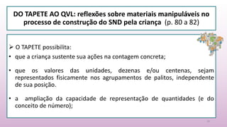 DO TAPETE AO QVL: reflexões sobre materiais manipuláveis no
processo de construção do SND pela criança (p. 80 a 82)
18
 O TAPETE possibilita:
• que a criança sustente sua ações na contagem concreta;
• que os valores das unidades, dezenas e/ou centenas, sejam
representados fisicamente nos agrupamentos de palitos, independente
de sua posição.
• a ampliação da capacidade de representação de quantidades (e do
conceito de número);
 