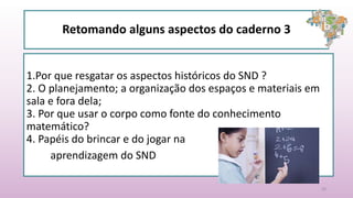 Retomando alguns aspectos do caderno 3
1.Por que resgatar os aspectos históricos do SND ?
2. O planejamento; a organização dos espaços e materiais em
sala e fora dela;
3. Por que usar o corpo como fonte do conhecimento
matemático?
4. Papéis do brincar e do jogar na
aprendizagem do SND
20
 
