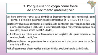 3. Por que usar do corpo como fonte
do conhecimento matemático?
a) Para construir uma base simbólica (representação dos números), bem
como, o princípio da propriedade comutativa (4+2 = 6 𝑜𝑢 2 + 4 = 6) .
b)Desenvolvem as primeiras estratégias de contagem (correspondência um
a um, ordenação e inclusão) e operacionalização matemática (pequenos
cálculos) com o limite de DEZ (dedos).
c) Exploram as mãos como ferramenta no registro de quantidades e na
realização de medições.
d)Desenvolvem o pensamento matemático em sintonia com as ações
mentais e físicas.
e) Refletem suas observações e experiências socioculturais da infância.
23
 