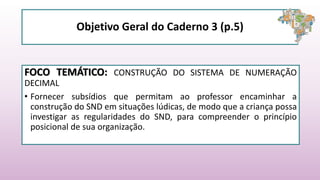 Objetivo Geral do Caderno 3 (p.5)
FOCO TEMÁTICO: CONSTRUÇÃO DO SISTEMA DE NUMERAÇÃO
DECIMAL
• Fornecer subsídios que permitam ao professor encaminhar a
construção do SND em situações lúdicas, de modo que a criança possa
investigar as regularidades do SND, para compreender o princípio
posicional de sua organização.
 