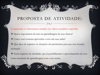 PROPOSTA DE ATIVIDADE: 
Comparando as informações trazidas nos vídeos estudados responda: 
 Qual a importância do erro na aprendizagem de seus alunos? 
 Como você costuma aproveitar o erro nas suas aulas? 
 Que tipos de registros ou situações são pertinentes para que esta situação 
aconteça? 
 Envie registros de atividades que já possibilitaram o aproveitamento do erro 
como momento de aprendizagem com a sua turma. 
